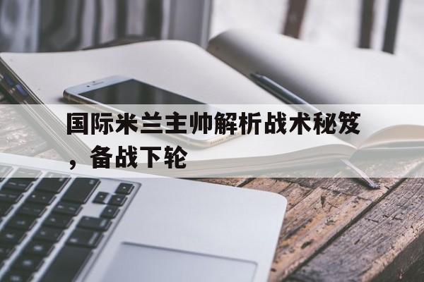 国际米兰主帅解析战术秘笈,备战下轮的简单介绍