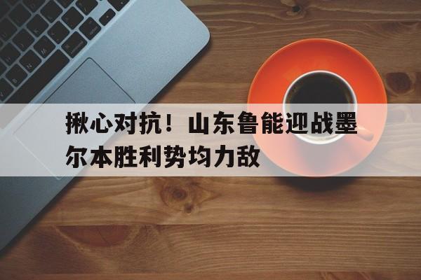 揪心对抗！山东鲁能迎战墨尔本胜利势均力敌的简单介绍