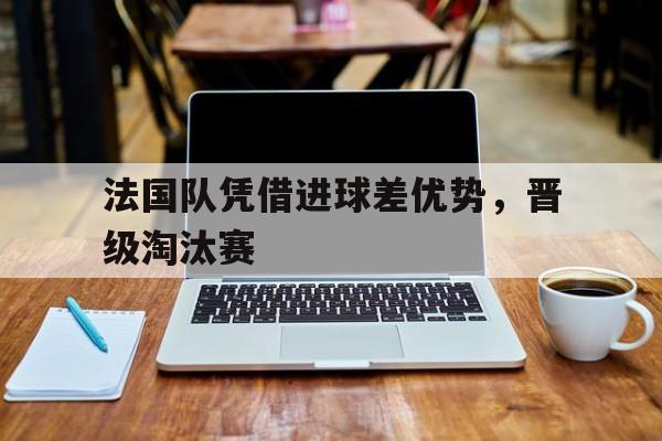 法国队凭借进球差优势，晋级淘汰赛的简单介绍