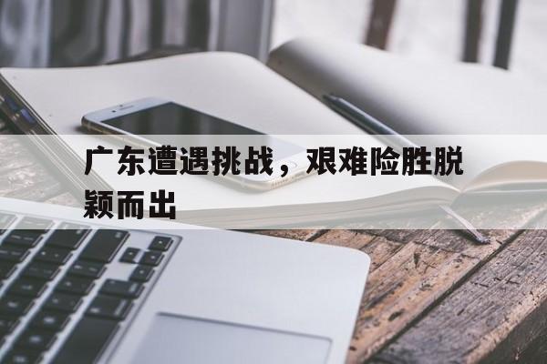 广东遭遇挑战，艰难险胜脱颖而出