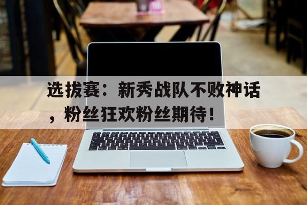 选拔赛：新秀战队不败神话，粉丝狂欢粉丝期待！