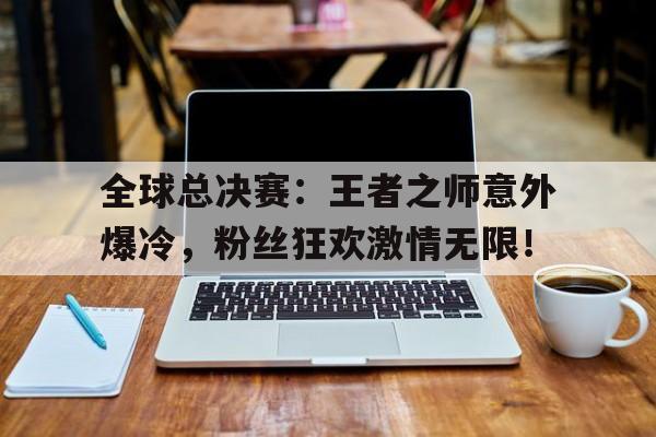 全球总决赛：王者之师意外爆冷，粉丝狂欢激情无限！