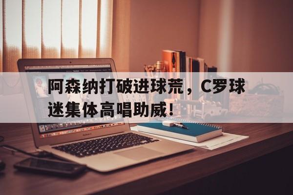阿森纳打破进球荒，C罗球迷集体高唱助威！