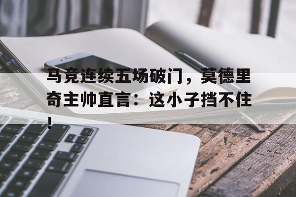 马竞连续五场破门，莫德里奇主帅直言：这小子挡不住！莫德里奇为何离开皇马